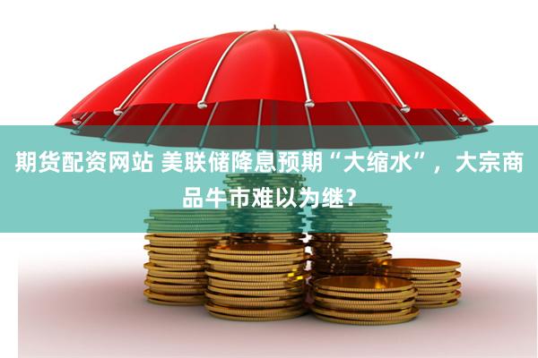 期货配资网站 美联储降息预期“大缩水”，大宗商品牛市难以为继？