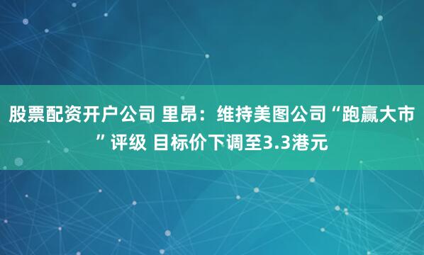 股票配资开户公司 里昂：维持美图公司“跑赢大市”评级 目标价下调至3.3港元