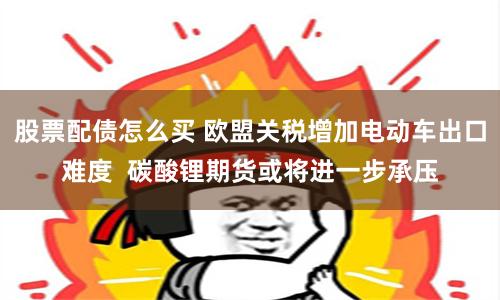 股票配债怎么买 欧盟关税增加电动车出口难度  碳酸锂期货或将进一步承压