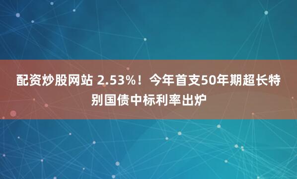 配资炒股网站 2.53%！今年首支50年期超长特别国债中标利率出炉
