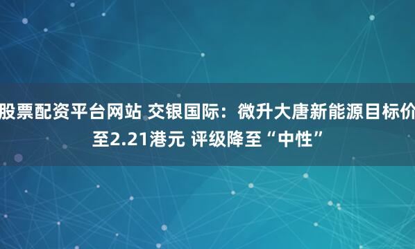 股票配资平台网站 交银国际：微升大唐新能源目标价至2.21港元 评级降至“中性”