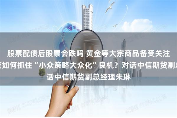 股票配债后股票会跌吗 黄金等大宗商品备受关注，期货资管如何抓住“小众策略大众化”良机？对话中信期货副总经理朱琳
