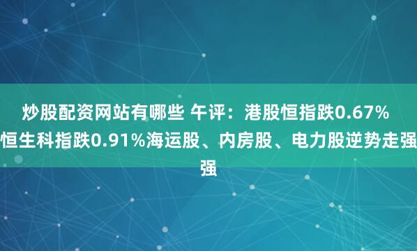 炒股配资网站有哪些 午评：港股恒指跌0.67% 恒生科指跌0.91%海运股、内房股、电力股逆势走强