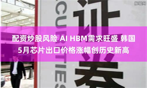 配资炒股风险 AI HBM需求旺盛 韩国5月芯片出口价格涨幅创历史新高