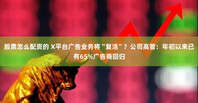 股票怎么配资的 X平台广告业务将“复活”？公司高管：年初以来已有65%广告商回归