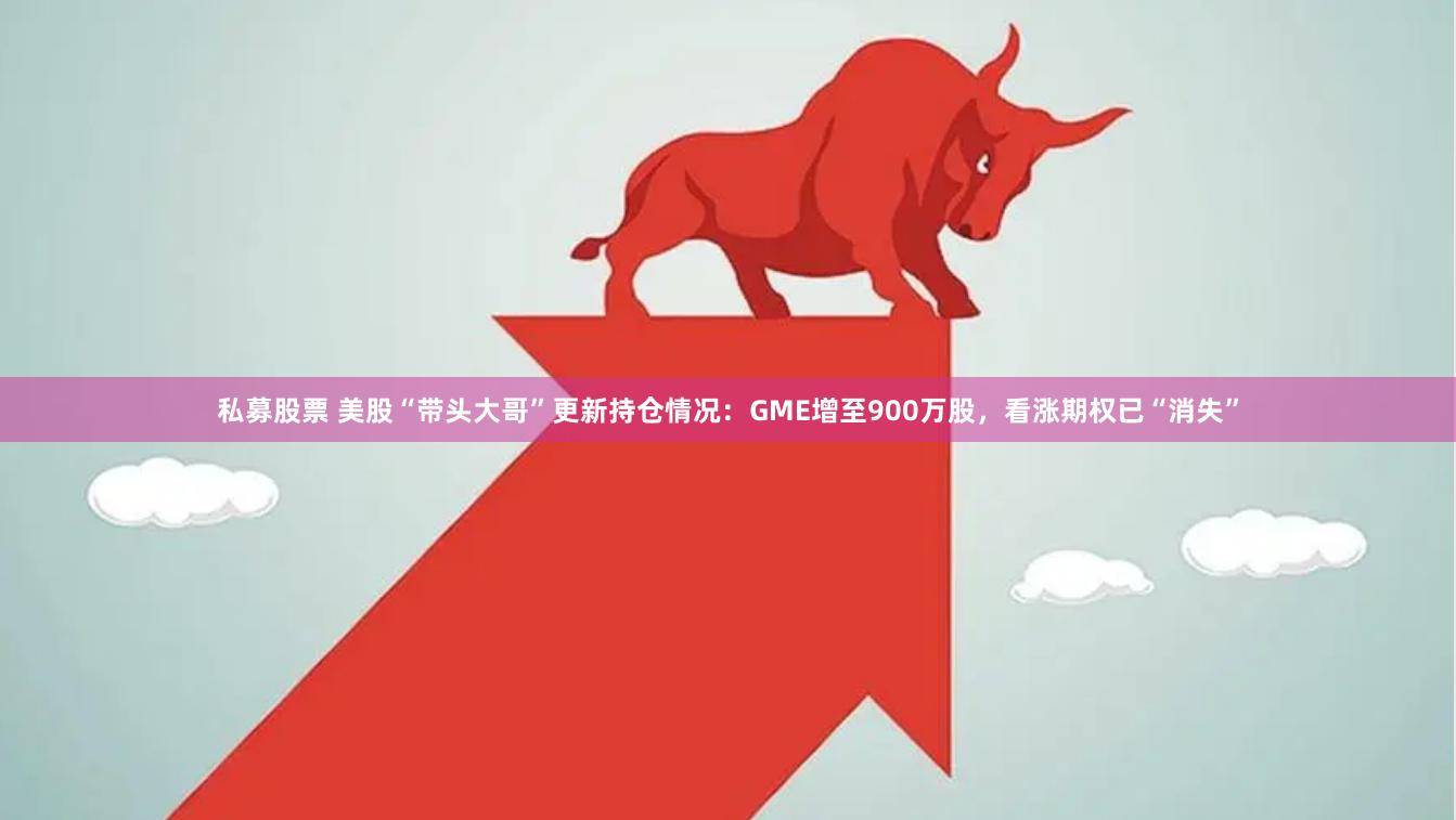私募股票 美股“带头大哥”更新持仓情况：GME增至900万股，看涨期权已“消失”