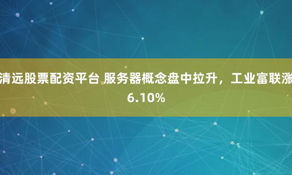 清远股票配资平台 服务器概念盘中拉升，工业富联涨6.10%