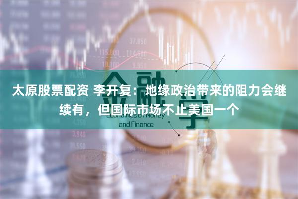 太原股票配资 李开复：地缘政治带来的阻力会继续有，但国际市场不止美国一个