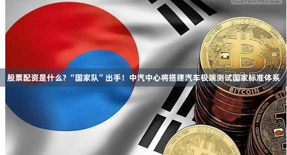 股票配资是什么? “国家队”出手！中汽中心将搭建汽车极端测试国家标准体系