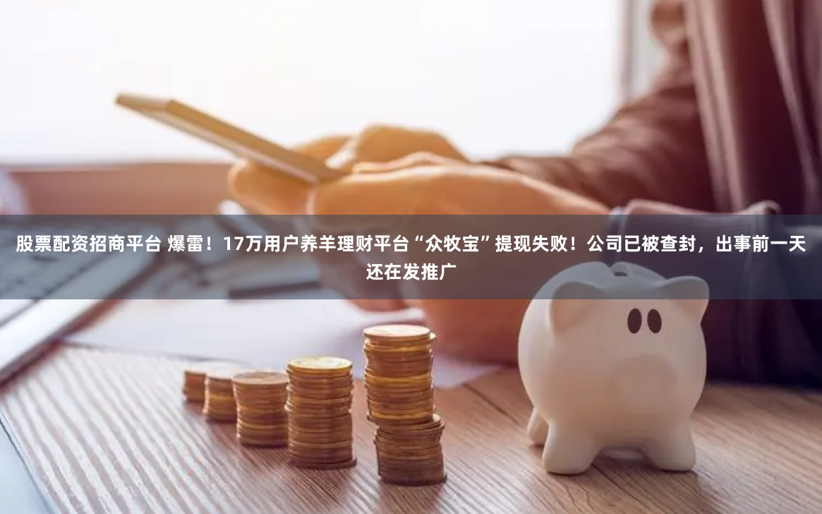 股票配资招商平台 爆雷！17万用户养羊理财平台“众牧宝”提现失败！公司已被查封，出事前一天还在发推广