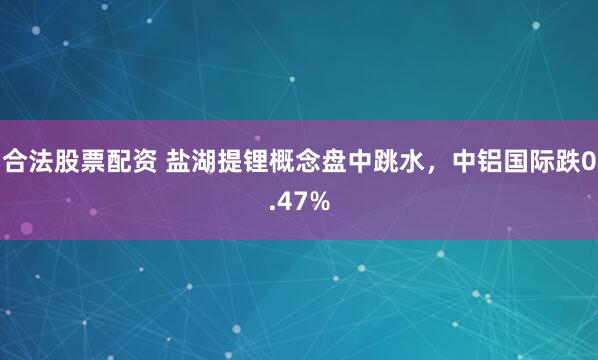 合法股票配资 盐湖提锂概念盘中跳水，中铝国际跌0.47%