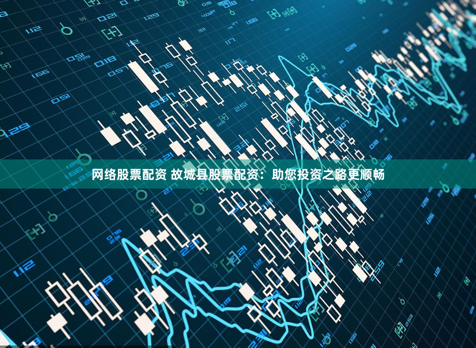 网络股票配资 故城县股票配资：助您投资之路更顺畅