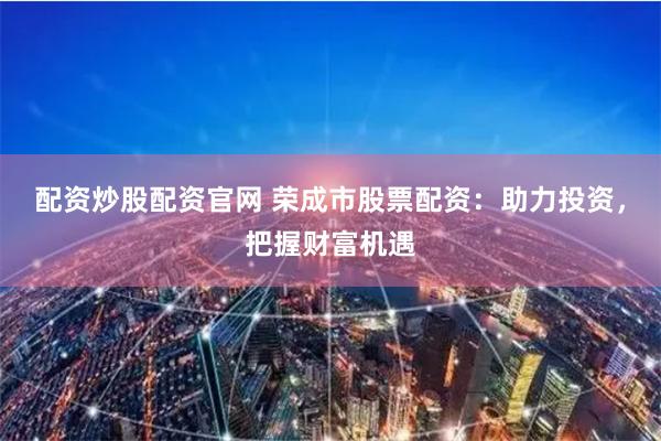 配资炒股配资官网 荣成市股票配资：助力投资，把握财富机遇