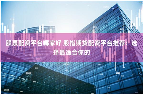 股票配资平台哪家好 股指期货配资平台推荐：选择最适合你的