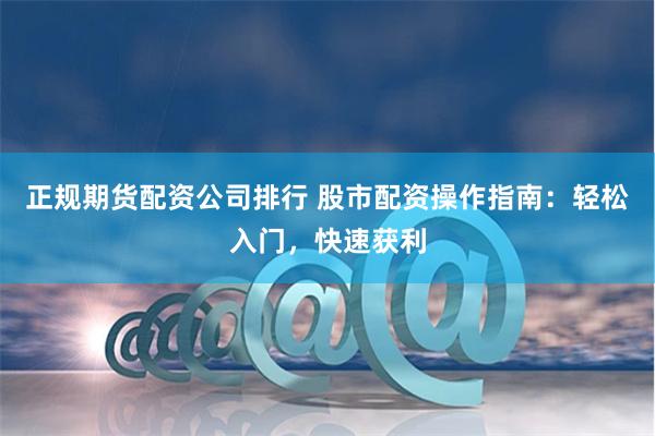 正规期货配资公司排行 股市配资操作指南：轻松入门，快速获利