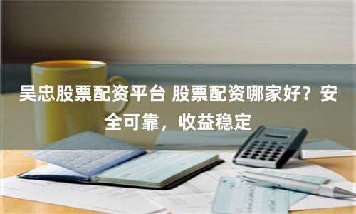 吴忠股票配资平台 股票配资哪家好？安全可靠，收益稳定