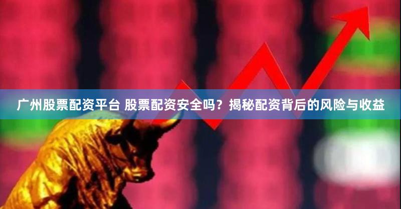 广州股票配资平台 股票配资安全吗？揭秘配资背后的风险与收益