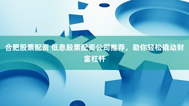 合肥股票配资 低息股票配资公司推荐，助你轻松撬动财富杠杆