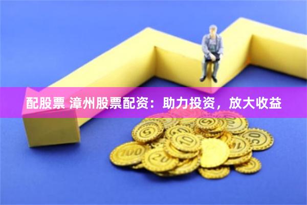 配股票 漳州股票配资：助力投资，放大收益