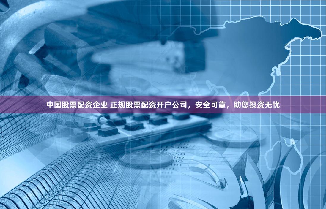 中国股票配资企业 正规股票配资开户公司，安全可靠，助您投资无忧