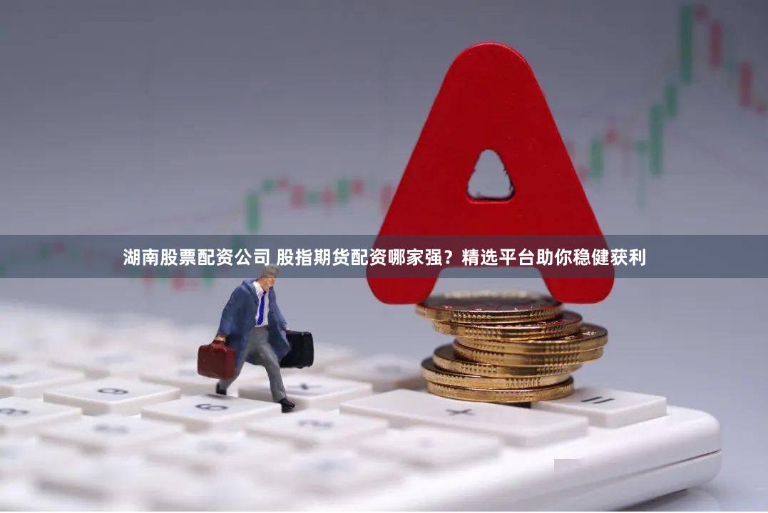湖南股票配资公司 股指期货配资哪家强？精选平台助你稳健获利