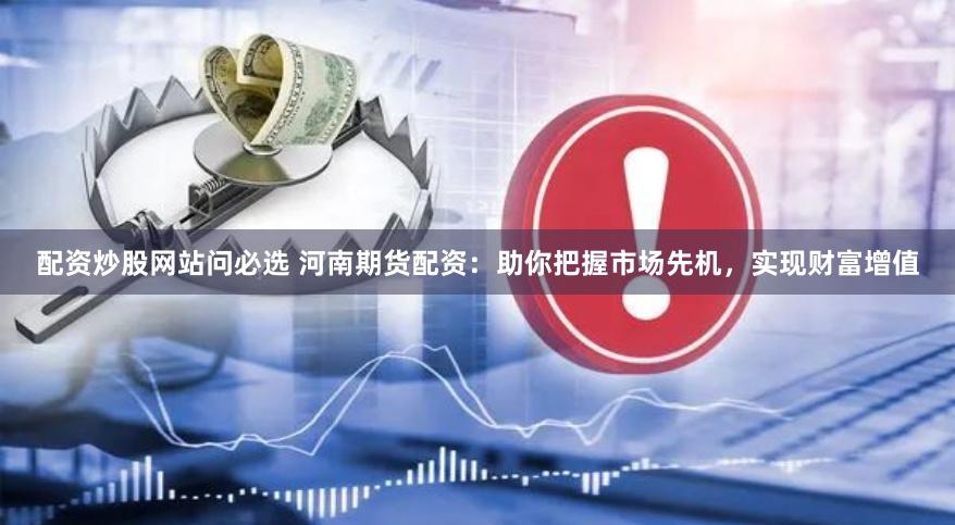 配资炒股网站问必选 河南期货配资：助你把握市场先机，实现财富增值