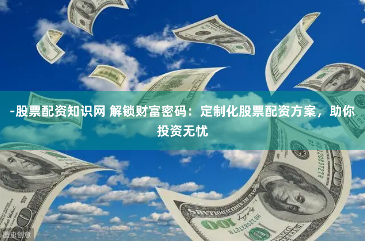 -股票配资知识网 解锁财富密码：定制化股票配资方案，助你投资无忧