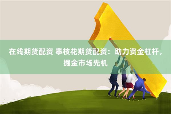 在线期货配资 攀枝花期货配资：助力资金杠杆，掘金市场先机