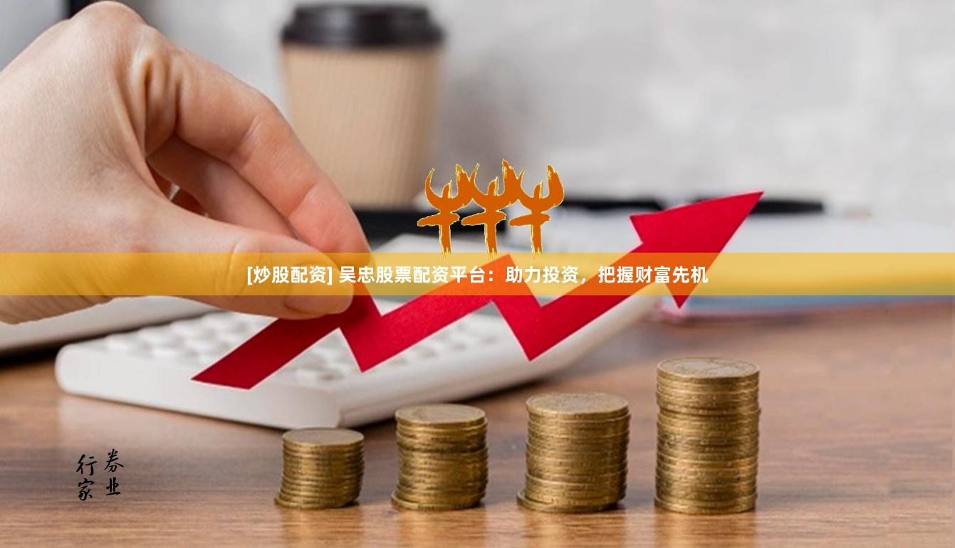 [炒股配资] 吴忠股票配资平台：助力投资，把握财富先机