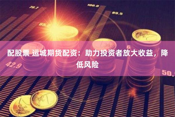 配股票 运城期货配资：助力投资者放大收益，降低风险